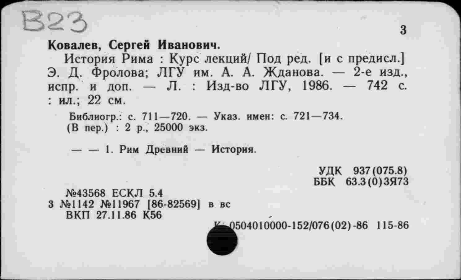 ﻿з
Ковалев, Сергей Иванович.
История Рима : Курс лекций/ Под ред. [и с предисл.] Э. Д. Фролова; ЛГУ им. А. А. Жданова. — 2-е изд., испр. и доп. — Л. : Изд-во ЛГУ, 1986. — 742 с. : ил.; 22 см.
Библиогр.: с. 711 — 720. — Указ, имен: с. 721—734.
(В пер.) : 2 р., 25000 экз.
— — 1. Рим Древний — История.
УДК 937(075.8) ББК 63.3(0)ЗЯ73
№43568 ЕСКЛ 5.4
3 №1142 №11967 [86-82569] в вс ВКП 27.11.86 К56
^^504010000-152/076 (02) -86 115-86